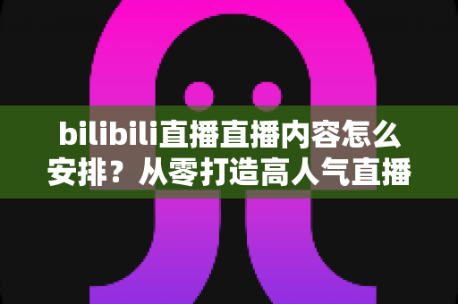 bilibili直播直播内容怎么安排?从零打造高人气直播间的完整内容规划指南 bilibili直播直播内容怎么安排?从零打造高人气直播间的完整内容规划指南