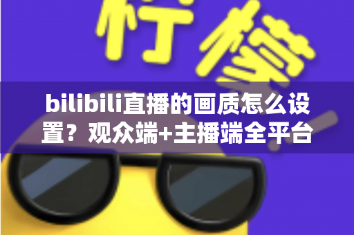 bilibili直播的画质怎么设置？观众端+主播端全平台画质调节完全指南