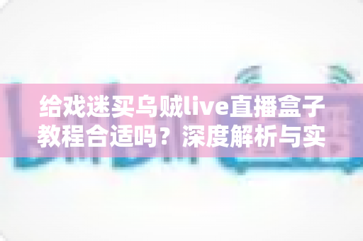 给戏迷买乌贼live直播盒子教程合适吗？深度解析与实用购买指南