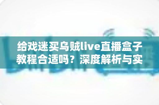 给戏迷买乌贼live直播盒子教程合适吗？深度解析与实用购买指南