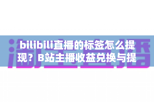 bilibili直播的标签怎么提现？B站主播收益兑换与提现全流程详解
