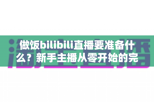做饭bilibili直播要准备什么?新手主播从零开始的完整准备清单与实战指南 做饭bilibili直播要准备什么?新手主播从零开始的完整准备清单与实战指南
