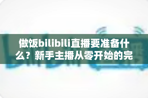 做饭bilibili直播要准备什么？新手主播从零开始的完整准备清单与实战指南