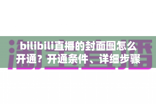 bilibili直播的封面图怎么开通?开通条件、详细步骤与高点击率优化技巧全解析 bilibili直播的封面图怎么开通?开通条件、详细步骤与高点击率优化技巧全解析