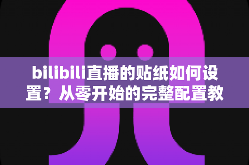 bilibili直播的贴纸如何设置?从零开始的完整配置教程与实用技巧分享 bilibili直播的贴纸如何设置?从零开始的完整配置教程与实用技巧分享