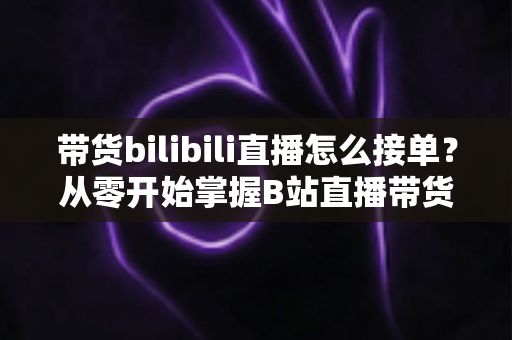 带货bilibili直播怎么接单?从零开始掌握B站直播带货接单全流程与实用技巧 带货bilibili直播怎么接单?从零开始掌握B站直播带货接单全流程与实用技巧