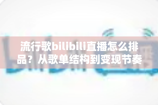 流行歌bilibili直播怎么排品?从歌单结构到变现节奏的完整实战指南 流行歌bilibili直播怎么排品?从歌单结构到变现节奏的完整实战指南