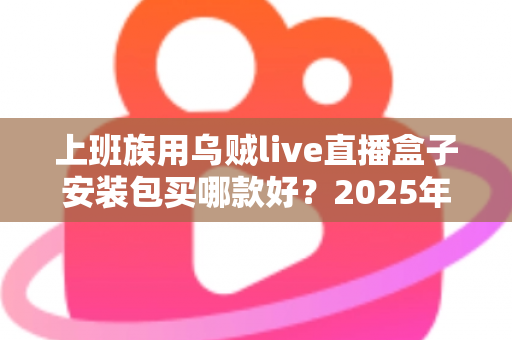 上班族用乌贼live直播盒子安装包买哪款好?2025年最全选购指南与避坑攻略 上班族用乌贼live直播盒子安装包买哪款好?2025年最全选购指南与避坑攻略