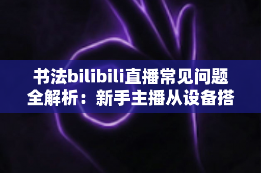 书法bilibili直播常见问题全解析：新手主播从设备搭建到涨粉变现的必备指南