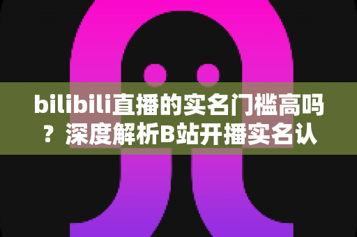 bilibili直播的实名门槛高吗？深度解析B站开播实名认证流程、要求与实用建议
