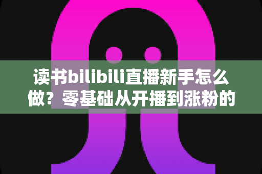 读书bilibili直播新手怎么做？零基础从开播到涨粉的完整实操指南