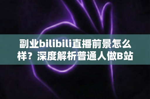 副业bilibili直播前景怎么样？深度解析普通人做B站直播副业的机遇、收入与发展空间