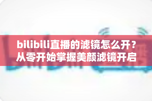 bilibili直播的滤镜怎么开？从零开始掌握美颜滤镜开启技巧，让直播画面瞬间高级感拉满的完整指南