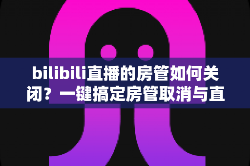 bilibili直播的房管如何关闭?一键搞定房管取消与直播间权限管理,新手主播必读全攻略 bilibili直播的房管如何关闭?一键搞定房管取消与直播间权限管理,新手主播必读全攻略
