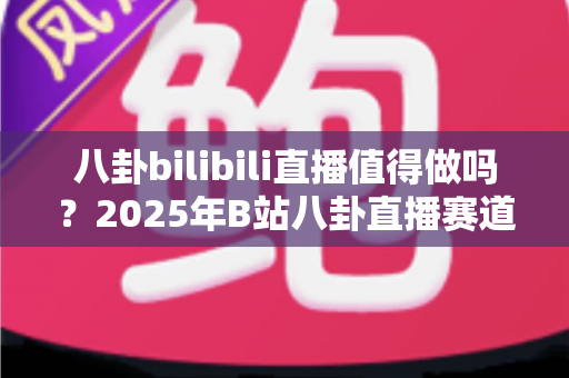 八卦bilibili直播值得做吗?2025年B站八卦直播赛道深度解析与入局指南 八卦bilibili直播值得做吗?2025年B站八卦直播赛道深度解析与入局指南