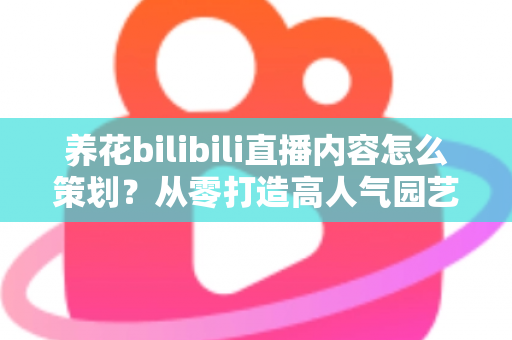 养花bilibili直播内容怎么策划?从零打造高人气园艺直播间的全流程实战指南 养花bilibili直播内容怎么策划?从零打造高人气园艺直播间的全流程实战指南