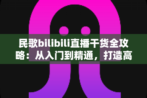 民歌bilibili直播干货全攻略:从入门到精通,打造高人气民歌直播间的实战指南 民歌bilibili直播干货全攻略:从入门到精通,打造高人气民歌直播间的实战指南