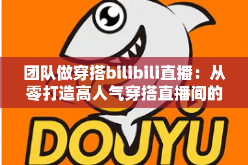 团队做穿搭bilibili直播：从零打造高人气穿搭直播间的实战全攻略