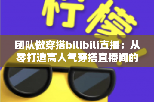 团队做穿搭bilibili直播：从零打造高人气穿搭直播间的实战全攻略