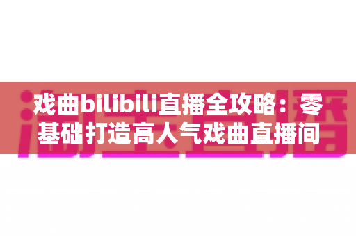 戏曲bilibili直播全攻略:零基础打造高人气戏曲直播间的完整指南 戏曲bilibili直播全攻略:零基础打造高人气戏曲直播间的完整指南