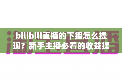 bilibili直播的下播怎么提现？新手主播必看的收益提现全流程指南