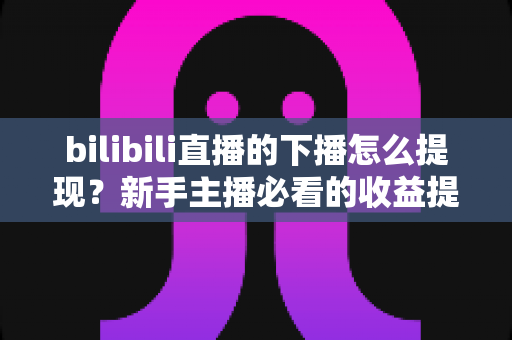 bilibili直播的下播怎么提现？新手主播必看的收益提现全流程指南