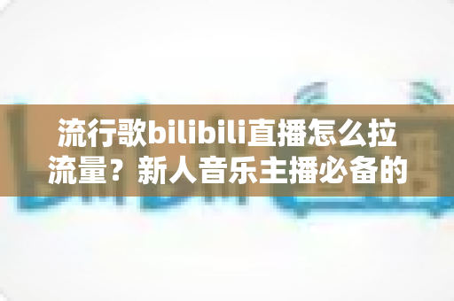 流行歌bilibili直播怎么拉流量？新人音乐主播必备的涨流量实战指南