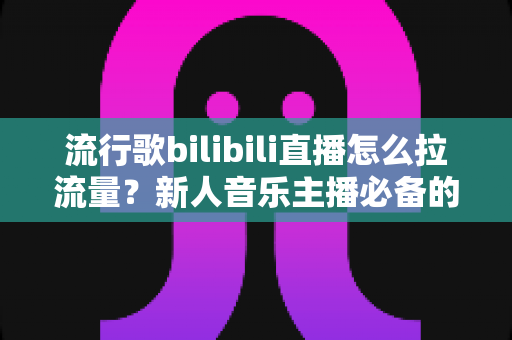 流行歌bilibili直播怎么拉流量？新人音乐主播必备的涨流量实战指南