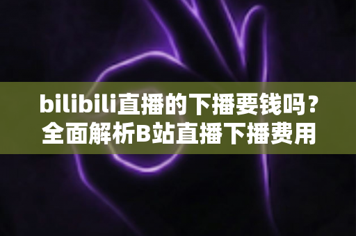 bilibili直播的下播要钱吗？全面解析B站直播下播费用、常见误区与新主播须知