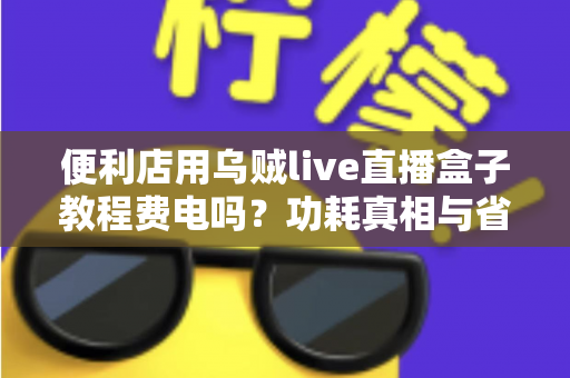 便利店用乌贼live直播盒子教程费电吗?功耗真相与省电技巧一文讲透 便利店用乌贼live直播盒子教程费电吗?功耗真相与省电技巧一文讲透