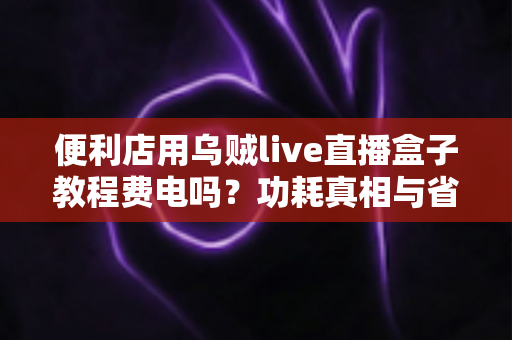 便利店用乌贼live直播盒子教程费电吗?功耗真相与省电技巧一文讲透 便利店用乌贼live直播盒子教程费电吗?功耗真相与省电技巧一文讲透