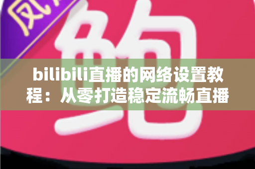 bilibili直播的网络设置教程：从零打造稳定流畅直播体验的完整攻略