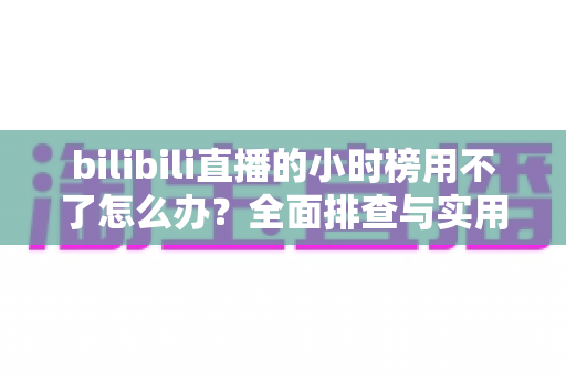 bilibili直播的小时榜用不了怎么办?全面排查与实用解决方案指南 bilibili直播的小时榜用不了怎么办?全面排查与实用解决方案指南