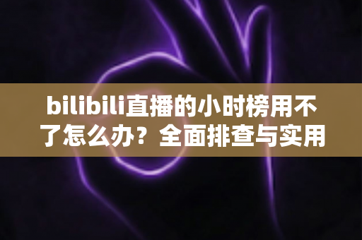 bilibili直播的小时榜用不了怎么办?全面排查与实用解决方案指南 bilibili直播的小时榜用不了怎么办?全面排查与实用解决方案指南