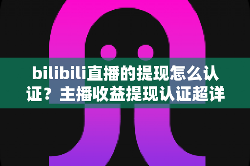 bilibili直播的提现怎么认证?主播收益提现认证超详细全流程指南 bilibili直播的提现怎么认证?主播收益提现认证超详细全流程指南