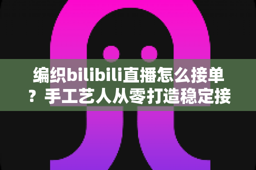 编织bilibili直播怎么接单?手工艺人从零打造稳定接单渠道的完整实战指南 编织bilibili直播怎么接单?手工艺人从零打造稳定接单渠道的完整实战指南