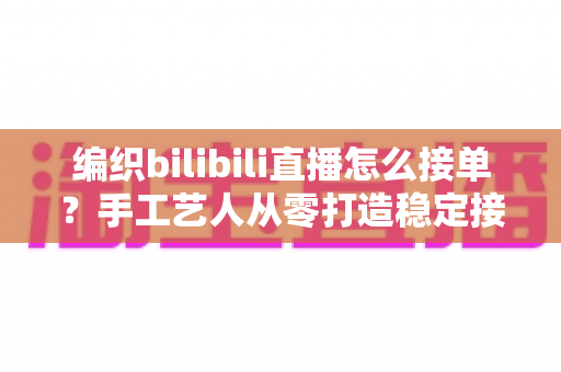 编织bilibili直播怎么接单?手工艺人从零打造稳定接单渠道的完整实战指南 编织bilibili直播怎么接单?手工艺人从零打造稳定接单渠道的完整实战指南