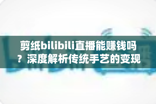 剪纸bilibili直播能赚钱吗？深度解析传统手艺的变现之路与实战攻略