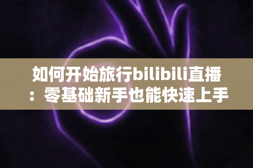 如何开始旅行bilibili直播：零基础新手也能快速上手的完整实战指南