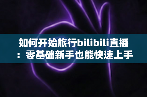 如何开始旅行bilibili直播：零基础新手也能快速上手的完整实战指南