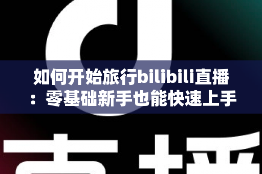 如何开始旅行bilibili直播：零基础新手也能快速上手的完整实战指南