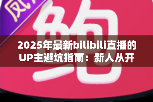 2025年最新bilibili直播的UP主避坑指南：新人从开播到变现，这些雷区一个都别踩！