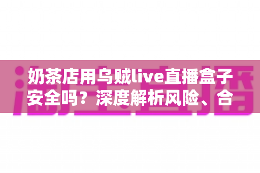 奶茶店用乌贼live直播盒子安全吗?深度解析风险、合规用法与更优替代方案 奶茶店用乌贼live直播盒子安全吗?深度解析风险、合规用法与更优替代方案