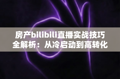 房产bilibili直播实战技巧全解析：从冷启动到高转化，打造能带看的直播间