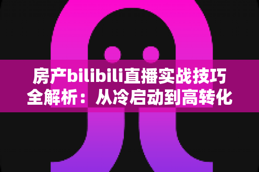 房产bilibili直播实战技巧全解析：从冷启动到高转化，打造能带看的直播间