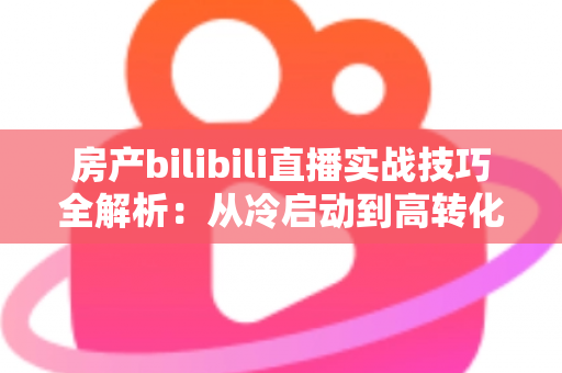 房产bilibili直播实战技巧全解析：从冷启动到高转化，打造能带看的直播间