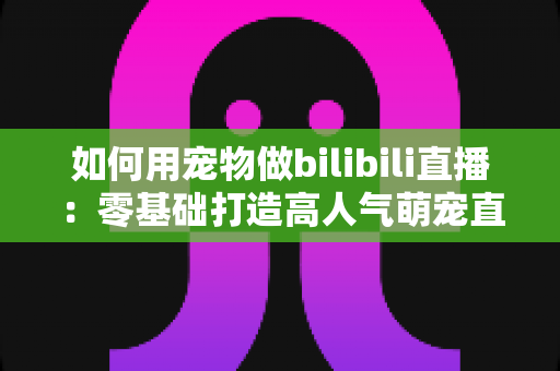 如何用宠物做bilibili直播:零基础打造高人气萌宠直播间的完整实战指南 如何用宠物做bilibili直播:零基础打造高人气萌宠直播间的完整实战指南