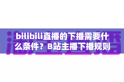 bilibili直播的下播需要什么条件?B站主播下播规则、流程与注意事项全解析 bilibili直播的下播需要什么条件?B站主播下播规则、流程与注意事项全解析