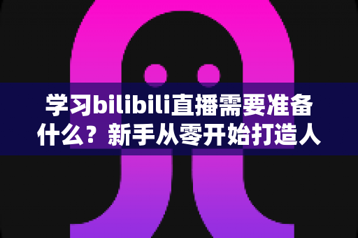 学习bilibili直播需要准备什么？新手从零开始打造人气直播间的完整指南