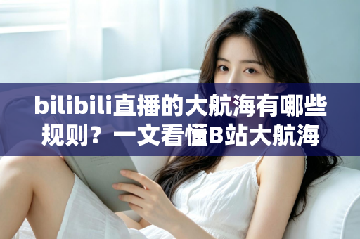 bilibili直播的大航海有哪些规则?一文看懂B站大航海等级、价格、权益与续费退款全指南 bilibili直播的大航海有哪些规则?一文看懂B站大航海等级、价格、权益与续费退款全指南